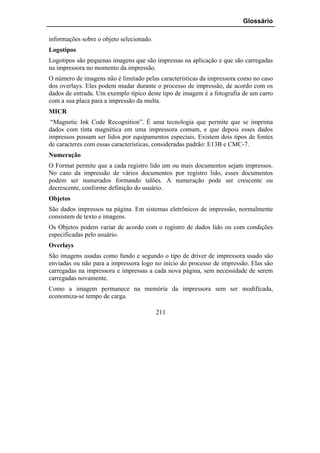 Glossário

informações sobre o objeto selecionado.
Logotipos
Logotipos são pequenas imagens que são impressas na aplicação e que são carregadas
na impressora no momento da impressão.
O número de imagens não é limitado pelas características da impressora como no caso
dos overlays. Eles podem mudar durante o processo de impressão, de acordo com os
dados de entrada. Um exemplo típico deste tipo de imagem é a fotografia de um carro
com a sua placa para a impressão da multa.
MICR
 “Magnetic Ink Code Recognition”. É uma tecnologia que permite que se imprima
dados com tinta magnética em uma impressora comum, e que depois esses dados
impressos possam ser lidos por equipamentos especiais. Existem dois tipos de fontes
de caracteres com essas características, consideradas padrão: E13B e CMC-7.
Numeração
O Format permite que a cada registro lido um ou mais documentos sejam impressos.
No caso da impressão de vários documentos por registro lido, esses documentos
podem ser numerados formando talões. A numeração pode ser crescente ou
decrescente, conforme definição do usuário.
Objetos
São dados impressos na página. Em sistemas eletrônicos de impressão, normalmente
consistem de texto e imagens.
Os Objetos podem variar de acordo com o registro de dados lido ou com condições
especificadas pelo usuário.
Overlays
São imagens usadas como fundo e segundo o tipo de driver de impressora usado são
enviadas ou não para a impressora logo no início do processo de impressão. Elas são
carregadas na impressora e impressas a cada nova página, sem necessidade de serem
carregadas novamente.
Como a imagem permanece na memória da impressora sem ser modificada,
economiza-se tempo de carga.

                                          211
 