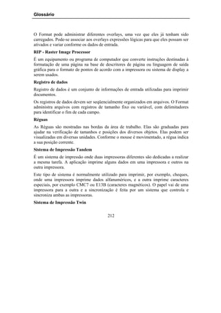 Glossário



O Format pode administrar diferentes overlays, uma vez que eles já tenham sido
carregados. Pode-se associar aos overlays expressões lógicas para que eles possam ser
ativados e variar conforme os dados de entrada.
RIP - Raster Image Processor
É um equipamento ou programa de computador que converte instruções destinadas à
formatação de uma página na base de descritores de página ou linguagem de saída
gráfica para o formato de pontos de acordo com a impressora ou sistema de display a
serem usados.
Registro de dados
Registro de dados é um conjunto de informações de entrada utilizadas para imprimir
documentos.
Os registros de dados devem ser seqüencialmente organizados em arquivos. O Format
administra arquivos com registros de tamanho fixo ou variável, com delimitadores
para identificar o fim de cada campo.
Réguas
As Réguas são mostradas nas bordas da área de trabalho. Elas são graduadas para
ajudar na verificação de tamanhos e posições dos diversos objetos. Elas podem ser
visualizadas em diversas unidades. Conforme o mouse é movimentado, a régua indica
a sua posição corrente.
Sistema de Impressão Tandem
É um sistema de impressão onde duas impressoras diferentes são dedicadas a realizar
a mesma tarefa. A aplicação imprime alguns dados em uma impressora e outros na
outra impressora.
Este tipo de sistema é normalmente utilizado para imprimir, por exemplo, cheques,
onde uma impressora imprime dados alfanuméricos, e a outra imprime caracteres
especiais, por exemplo CMC7 ou E13B (caracteres magnéticos). O papel vai de uma
impressora para a outra e a sincronização é feita por um sistema que controla e
sincroniza ambas as impressoras.
Sistema de Impressão Twin

                                        212
 