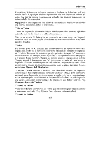 Glossário

É um sistema de impressão onde duas impressoras similares são dedicadas a realizar a
mesma tarefa. A aplicação imprime alguns dados em uma impressora e outros na
outra. Este tipo de sistema é normalmente utilizado para imprimir documentos em
ambos os lados de uma página.
O papel vai de uma impressora para a outra e a sincronização é feita por um sistema
que controla e sincroniza ambas as impressoras.
Talão ou Talões
Talão é um conjunto de documentos que são impressos utilizando o mesmo registro de
dados. Na maioria das situações os talões são numerados.
Mais de um registro de dados pode ser processado ao mesmo tempo para imprimir
diferentes talões na mesma página. Neste caso o Format automaticamente bufferiza os
registros de dados.
Tandem
É o sistema (HW / SW) utilizado para distribuir tarefas de impressão entre várias
impressoras, sendo que a impressão dessa tarefa é baseada no conceito de impressão
de "x" cópias do mesmo documento (arquivo) e poderá ser feita por "m" impressoras
simultaneamente. Por exemplo, se um arquivo spool de impressão contem 600 páginas
e o usuário deseja imprimir 50 cópias do mesmo usando 5 impressoras, o sistema
Tandem alocará 5 impressoras das "n" impressoras às quais ele tem acesso e
imprimirá 10 vezes o mesmo arquivo em cada uma das 5 impressoras de forma tal que
as impressoras possam imprimir simultaneamente todas as cópias desejadas. Veja os
conceitos de Cluster e Job Distribution.
A palavra Tandem também é utilizada para identificar sistemas de impressão
compostos por duas impressoras que trabalham "em linha" isto é, o papel (formulário
contínuo) passa da primeira impressora para a segunda sendo que a consistência dos
dados impressos pelas duas impressoras é responsabilidade do servidor de impressão
que deverá administrar a sincronização das impressões dos dados variáveis. Veja
Sistema de Impressão Tandem.
Variáveis do Sistema
Variáveis do Sistema são variáveis do Format que indicam situações especiais durante
o processo de impressão. (Veja Editor de Expressão para maiores detalhes)
Variáveis do Usuário
                                        213
 