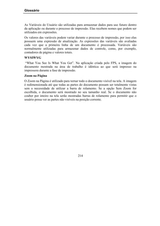 Glossário



As Variáveis do Usuário são utilizadas para armazenar dados para uso futuro dentro
da aplicação ou durante o processo de impressão. Elas recebem nomes que podem ser
utilizados em expressões.
Os valores das variáveis podem variar durante o processo de impressão, por isso elas
possuem uma expressão de atualização. As expressões das variáveis são avaliadas
cada vez que a primeira linha de um documento é processada. Variáveis são
normalmente utilizadas para armazenar dados de controle, como, por exemplo,
contadores de página e valores totais.
WYSIWYG
 “What You See Is What You Get”. Na aplicação criada pelo FPS, a imagem do
documento mostrada na área de trabalho é idêntica ao que será impresso na
impressora durante a fase de impressão.
Zoom na Página
O Zoom na Página é utilizado para tornar todo o documento visível na tela. A imagem
é redimensionada até que todas as partes do documento possam ser totalmente vistas
sem a necessidade de utilizar a barra de rolamento. Se a opção Sem Zoom for
escolhida, o documento será mostrado no seu tamanho real. Se o documento não
couber por inteiro na tela serão mostradas barras de rolamento para permitir que o
usuário possa ver as partes não visíveis na posição corrente.




                                        214
 