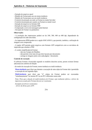 Apêndice A – Sistemas de Impressão



- Geração de arquivos spool
- Modelo do Format para uso em mono-instância
- Modelo do Format para uso em multi-instância
- Controle de proteção em rede ou Format no modo Servidor
- Controle de proteção por usuário ou Format no modo Local
- Geração de arquivos no formato GIF
- Geração de arquivos no formato PDF
- Composição e envio de mensagens pela Internet
- Ativação do Format via parâmetros
Observações
- A resolução das impressoras poderá ser de 240, 300, 480 ou 600 dpi, dependendo da
configuração de cada uma delas.
- As impressoras IPDS podem ter a opção GOCA/IOCA, que permite, também, a utilização de
imagens com compressão.
- A opção AFP permite gerar arquivos com formato AFP compatíveis com os servidores de
impressão que emulam o PSF.
- A versão simplificada do Format:
        - não usa Campos de Detalhes
        - não permite criar mais do que dois layouts por documento
        - carrega as imagens junto com cada página / documento
Controle de execução
O software Format é licenciado segundo os modelos descritos acima, porem existem formas
adicionais de controle em função:
- do modo de execução do Format, mono-instância ou multi-instância.
 Mono-instância quer dizer que durante a execução de uma cópia do Format não é permitida
 a execução de um segunda cópia.
 Multi-instância quer dizer que "n" cópias do Format podem ser executadas
 "simultaneamente" no mesmo PC ou em PC's diferentes numa rede.
 Nota: Para que a função de multi-instância do Format, seja realmente efetiva, o driver da
 impressora usado pelo Format deverá ser reentrante.
 Exemplos de drivers reentrantes:
 - driver da Sirius para AFP,

                                            216
 
