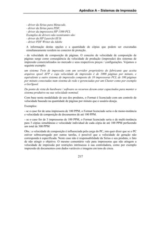 Apêndice A – Sistemas de Impressão



 - driver da Sirius para Metacode,
 - driver da Sirius para PDF,
 - driver da impressora HP 1300 PCL
 Exemplos de drivers não reentrantes são:
 - driver da HP LaserJet III Si
 - driver PDF Writer da Adobe
 A informação destas opções e a quantidade de cópias que podem ser executadas
 simultaneamente residem no conector de proteção.
- da velocidade de composição de páginas. O conceito de velocidade de composição de
páginas surge como conseqüência da velocidade de produção (impressão) dos sistemas de
impressão comercializados no mercado e seus respectivos preços / configurações. Vejamos o
seguinte exemplo:
um sistema Twin de impressão com um servidor proprietário do fabricante que aceita
arquivos spool AFP e cuja velocidade de impressão é de 1000 páginas por minuto, e
equivalente a outro sistema de impressão composto de 10 impressoras PCL de 100 páginas
por minuto conectadas num sistema de rede e gerenciadas por um Cluster como por exemplo
o GerSpool.
Do ponto de vista do hardware / software os recursos devem estar capacitados para manter o
sistema produtivo na sua velocidade nominal.
Com base nesta modalidade de uso dos produtos, o Format é licenciado com um controle de
velocidade baseado na quantidade de páginas por minuto que o usuário deseja.
Exemplos:
- se o caso for de uma impressora de 100 PPM, o Format licenciado seria o de mono-instância
e velocidade de composição de documentos de até 100 PPM.
- se o caso for de 3 impressoras de 100 PPM, o Format licenciado seria o de multi-instância
para 3 cópias simultâneas e velocidade individual de cada cópia de até 100 PPM perfazendo
um total de 300 PPM
Obs.: a velocidade de composição é influenciada pela carga do PC, isto quer dizer que se o PC
estiver sobrecarregado por outras tarefas, é possível que a velocidade de geração não
corresponda à especificada. Neste caso não é responsabilidade da Sirius e seu produto, o fato
de não atingir o objetivo. O mesmo comentário vale para impressoras que não atingem a
velocidade de impressão por restrições intrínsecas à sua controladora, como por exemplo
impressão de documentos com dados variáveis e imagens em tons de cinza.

                                            217
 