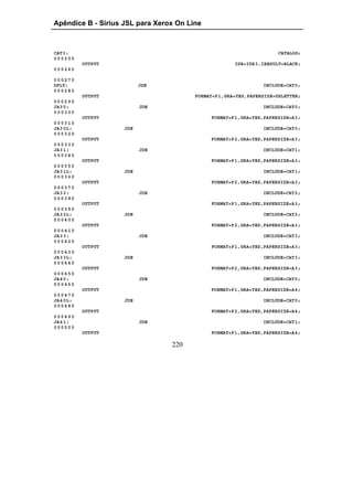 Apêndice B - Sirius JSL para Xerox On Line



CAT3:                                                                CATALOG;
000250
          OUTPUT                                     IDR=IDR3,IRESULT=BLACK;
000260

000270
DFLT:                     JDE                                  INCLUDE=CAT0;
000280
          OUTPUT                        FORMAT=P1,GRA=YES,PAPERSIZE=USLETTER;
000290
JA3 0:                    JDE                                  INCLUDE=CAT0;
000300
          OUTPUT                             FORMAT=P1,GRA=YES,PAPERSIZE=A3;
000310
JA3 0L:             JDE                                        INCLUDE=CAT0;
000320
          OUTPUT                             FORMAT=P2,GRA=YES,PAPERSIZE=A3;
000330
JA3 1:                    JDE                                  INCLUDE=CAT1;
000340
          OUTPUT                             FORMAT=P1,GRA=YES,PAPERSIZE=A3;
000350
JA3 1L:             JDE                                        INCLUDE=CAT1;
000360
          OUTPUT                             FORMAT=P2,GRA=YES,PAPERSIZE=A3;
000370
JA3 2:                    JDE                                  INCLUDE=CAT2;
000380
          OUTPUT                             FORMAT=P1,GRA=YES,PAPERSIZE=A3;
000390
JA3 2L:             JDE                                        INCLUDE=CAT2;
000400
          OUTPUT                             FORMAT=P2,GRA=YES,PAPERSIZE=A3;
000410
JA3 3:                    JDE                                  INCLUDE=CAT3;
000420
          OUTPUT                             FORMAT=P1,GRA=YES,PAPERSIZE=A3;
000430
JA3 3L:             JDE                                        INCLUDE=CAT3;
000440
          OUTPUT                             FORMAT=P2,GRA=YES,PAPERSIZE=A3;
000450
JA4 0:                    JDE                                  INCLUDE=CAT0;
000460
          OUTPUT                             FORMAT=P1,GRA=YES,PAPERSIZE=A4;
000470
JA4 0L:             JDE                                        INCLUDE=CAT0;
000480
          OUTPUT                             FORMAT=P2,GRA=YES,PAPERSIZE=A4;
000490
JA4 1:                    JDE                                  INCLUDE=CAT1;
000500
          OUTPUT                             FORMAT=P1,GRA=YES,PAPERSIZE=A4;

                                 220
 