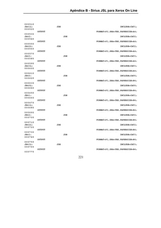 Apêndice B - Sirius JSL para Xerox On Line



000510
JA4 1L:            JDE                                           INCLUDE=CAT1;
000520
          OUTPUT                               FORMAT=P2,GRA=YES,PAPERSIZE=A4;
000530
JA4 2:                   JDE                                     INCLUDE=CAT2;
000540
          OUTPUT                               FORMAT=P1,GRA=YES,PAPERSIZE=A4;
000550
JA4 2L:            JDE                                           INCLUDE=CAT2;
000560
          OUTPUT                               FORMAT=P2,GRA=YES,PAPERSIZE=A4;
000570
JA4 3:                   JDE                                     INCLUDE=CAT3;
000580
          OUTPUT                               FORMAT=P1,GRA=YES,PAPERSIZE=A4;
000590
JA4 3L:            JDE                                           INCLUDE=CAT3;
000600
          OUTPUT                               FORMAT=P2,GRA=YES,PAPERSIZE=A4;
000610
JB4 0:                   JDE                                     INCLUDE=CAT0;
000620
          OUTPUT                               FORMAT=P1,GRA=YES,PAPERSIZE=B4;
000630
JB4 0L:            JDE                                           INCLUDE=CAT0;
000640
          OUTPUT                               FORMAT=P2,GRA=YES,PAPERSIZE=B4;
000650
JB4 1:                   JDE                                     INCLUDE=CAT1;
000660
          OUTPUT                               FORMAT=P1,GRA=YES,PAPERSIZE=B4;
000670
JB4 1L:            JDE                                           INCLUDE=CAT1;
000680
          OUTPUT                               FORMAT=P2,GRA=YES,PAPERSIZE=B4;
000690
JB4 2:                   JDE                                     INCLUDE=CAT2;
000700
          OUTPUT                               FORMAT=P1,GRA=YES,PAPERSIZE=B4;
000710
JB4 2L:            JDE                                           INCLUDE=CAT2;
000720
          OUTPUT                               FORMAT=P2,GRA=YES,PAPERSIZE=B4;
000730
JB4 3:                   JDE                                     INCLUDE=CAT3;
000740
          OUTPUT                               FORMAT=P1,GRA=YES,PAPERSIZE=B4;
000750
JB4 3L:            JDE                                           INCLUDE=CAT3;
000760
          OUTPUT                               FORMAT=P2,GRA=YES,PAPERSIZE=B4;
000770

                                    221
 