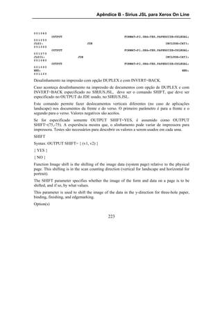 Apêndice B - Sirius JSL para Xerox On Line



001040
            OUTPUT                                     FORMAT=P2,GRA=YES,PAPERSIZE=USLEGAL;
001050
JLG3:                            JDE                                             INCLUDE=CAT3;
001060
            OUTPUT                                     FORMAT=P1,GRA=YES,PAPERSIZE=USLEGAL;
001070
JLG3L:                     JDE                                                   INCLUDE=CAT3;
001080
            OUTPUT                                     FORMAT=P2,GRA=YES,PAPERSIZE=USLEGAL;
001090
END;                                                                                       END;
001100

Desalinhamento na impressão com opção DUPLEX e com INVERT=BACK.
Caso aconteça desalinhamento na impressão de documentos com opção de DUPLEX e com
INVERT=BACK especificado no SIRIUS.JSL, deve ser o comando SHIFT, que deve ser
especificado no OUTPUT do JDE usado, no SIRIUS.JSL.
Este comando permite fazer deslocamentos verticais diferentes (no caso de aplicações
landscape) nos documentos da frente e do verso. O primeiro parâmetro é para a frente e o
segundo para o verso. Valores negativos são aceitos.
Se for especificado somente OUTPUT SHIFT=YES, é assumido como OUTPUT
SHIFT=(75,-75). A experiência mostra que, o alinhamento pode variar de impressora para
impressora. Testes são necessários para descobrir os valores a serem usados em cada uma.
SHIFT
Syntax: OUTPUT SHIFT= { (v1, v2) }
{ YES }
{ NO }
Function Image shift is the shifting of the image data (system page) relative to the physical
page. This shifting is in the scan counting direction (vertical for landscape and horizontal for
portrait).
The SHIFT parameter specifies whether the image of the form and data on a page is to be
shifted, and if so, by what values.
This parameter is used to shift the image of the data in the y-direction for three-hole paper,
binding, finishing, and edgemarking.
Option(s)


                                             223
 