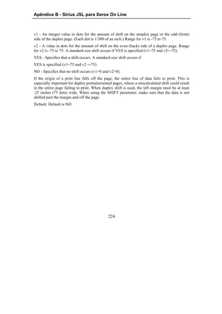 Apêndice B - Sirius JSL para Xerox On Line



v1 - An integer value in dots for the amount of shift on the simplex page or the odd (front)
side of the duplex page. (Each dot is 1/300 of an inch.) Range for v1 is -75 to 75.
v2 - A value in dots for the amount of shift on the even (back) side of a duplex page. Range
for v2 is -75 to 75. A standard size shift occurs if YES is specified (v1=75 and v2=-75).
YES - Specifies that a shift occurs. A standard size shift occurs if
YES is specified (v1=75 and v2 =-75).
NO - Specifies that no shift occurs (v1=0 and v2=0).
If the origin of a print line falls off the page, the entire line of data fails to print. This is
especially important for duplex portraitoriented pages, where a miscalculated shift could result
in the entire page failing to print. When duplex shift is used, the left margin must be at least
.25 inches (75 dots) wide. When using the SHIFT parameter, make sure that the data is not
shifted past the margin and off the page.
Default: Default is NO




                                               224
 