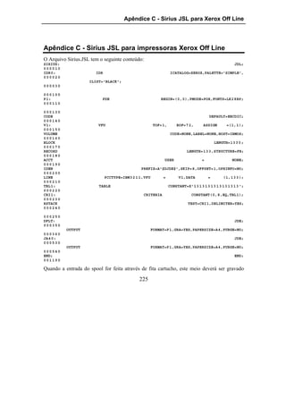 Apêndice C - Sirius JSL para Xerox Off Line




Apêndice C - Sirius JSL para impressoras Xerox Off Line
O Arquivo Sirius.JSL tem o seguinte conteúdo:
SIRIUS:                                                                                               JDL;
000010
IDR0:                  IDR                                      ICATALOG=XEROX,PALETTE='SIMPLE',
000020
                    ILIST='BLACK';
000030

000100
P1:                       PDE                             BEGIN=(0,0),PMODE=POR,FONTS=LK28BP;
000110

000130
CODE                                                                                   DEFAULT=EBCDIC;
000140
V1:                     VFU                           TOF=1,       BOF=7 2,        ASSIGN        =(1,1);
000150
VOLUME                                                          CODE=NONE,LABEL=NONE,HOST=IBMOS;
000160
BLOCK                                                                                      LENGTH=13 3 0 ;
000170
RECORD                                                                    LENGTH=1 3 3,STRUCTURE=FB;
000180
ACCT                                                        USER                   =                 NONE;
000190
IDEN                                          PREFIX=A'$DJDE$',SKIP=8,OFFSET=1,OPRINFO=NO;
000200
LINE                         PCCTYPE=IBM3 2 1 1,VFU        =         V1,DATA           =       (1,1 3 3 );
000210
TBL1:                   TABLE                                  CONSTANT=X'1 3 1 3 1 3 1 3 1 3 1 3 1 3 1 3 ';
000220
CRI1:                                          CRITERIA                     CONSTANT(0,8,EQ,TBL1);
000230
RSTACK                                                                    TEST=CRI1,DELIMITER=YES;
000240

000250
DFLT:                                                                                                 JDE;
000350
          OUTPUT                                      FORMAT=P1,GRA=YES,PAPERSIZE=A4,PURGE=NO;
000360
JA40:                                                                                                 JDE;
000530
          OUTPUT                                      FORMAT=P1,GRA=YES,PAPERSIZE=A4,PURGE=NO;
000540
END;                                                                                                  END;
001190

Quando a entrada do spool for feita através de fita cartucho, este meio deverá ser gravado

                                             225
 