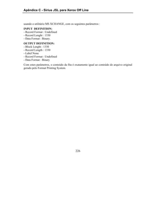 Apêndice C - Sirius JSL para Xerox Off Line



usando o utilitário MS XCHANGE, com os seguintes parâmetros :
INPUT DEFINITION:
- Record Format : Undefined
- Record Lenght : 1330
- Data Format : Binary.
OUTPUT DEFINITION:
- Block Lenght : 1330
- Record Length : 1330
- Label None
- Record Format : Undefined
- Data Format : Binary
Com estes parâmetros, o conteúdo da fita é exatamente igual ao conteúdo do arquivo original
gerado pelo Format Printing System.




                                           226
 