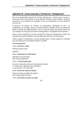 Apêndice D - Como executar o Format em "background"




Apêndice D - Como executar o Format em “background”
Esta nova propriedade opcional do Format, permite que o usuário possa executar o
Format de forma oculta dentro de uma aplicação Windows para formatar e imprimir
documentos, por exemplo uma segunda via de um contracheque, de uma fatura de
serviços, etc.
O processo de repasse ou "remake" de documentos danificados na fase de
acabamento, por exemplo, pode ser automaticamente efetuado através da entrada de
dados via leitora de código de barras e um sw capaz de montar um arquivo batch com
os comandos de execução do Format em background e a identidade dos documentos.
Estes e outros exemplos de uso da execução do Format em background, tornam esta
facilidade de grande utilidade na área da impressão eletrônica de documentos.
Abaixo seguem os parâmetros a serem passados para o Format quando for chamado
por outra aplicação em ambiente Windows ou DOS:
Lista de parâmetros
/a ou –a (Usuário e senha)
Informa usuário/senha
/aOp/Op
/b ou –b (Operação em modo batch)
Operação em modo batch.
Não existem parâmetros
/c ou – c (Cancela impressão)
Cancela a impressão se houver truncamento de dados
/c+ indica que a aplicação será cancelada e
/c- que não deve ser cancelada.
/d ou –d (Nome do arquivo de dados)
Nome do arquivo de dados de entrada
/dC:FormatAplicCarta.txt
/e ou –e (Extensão do arquivo de saída)
                                          227
 