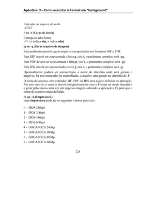 Apêndice D - Como executar o Format em "background"



Extensão do arquivo de saída
-eTXT
/f ou –f (Carga de fontes)
Carrega ou não fontes
/f+ (+ indica sim, - indica não)
/g ou –g (Gerar arquivos de imagens)
Este parâmetro permite gerar arquivos encapsulados nos formatos GIF e PDF.
Para GIF deverá ser acrescentada a letra g, isto é, o parâmetro completo será -gg.
Para PDF deverá ser acrescentada a letra p, isto é, o parâmetro completo será -gp.
Para JPG deverá ser acrescentada a letra j, isto é, o parâmetro completo será -gj.
Opcionalmente poderá ser acrescentado o nome do diretório onde será gerado o
arquivos. Se este nome não for especificado, o arquivo será gerado no diretório do .F
O nome do arquivo com extensão GIF, PDF ou JPG será aquele definido na aplicação.
Por este motivo, o usuário deverá obrigatoriamente usar o Format no modo interativo
e gerar pelo menos uma vez um arquivo imagem salvando a aplicação (.F) para que o
nome do arquivo esteja definido.
/h ou –h (Impressora)
onde impressora pode ter os seguintes valores possíveis:

0 - IPDS 240dpi
1 - IPDS 300dpi
2 - IPDS 480dpi
3 - IPDS 600dpi
4 - GOCA/IOCA 240dpi
5 - GOCA/IOCA 300dpi
6 - GOCA/IOCA 480dpi
7 - GOCA/IOCA 600dpi


                                          228
 
