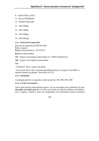 Apêndice D - Como executar o Format em "background"



8 - GOCA/IOCA c/PCS
17 - Driver WINDOWS
19 - XEROX Metacode

21 - AFP 240dpi

22 - AFP 300dpi

23 - AFP 480dpi

24 - AFP 600 dpi
/i ou –i (Intervalo de impressão)
Intervalo de impressão (T/P/R/AP/AR):
Todo o arquivo
Páginas selecionadas ex: -iP12-30;35
Registros Selecionados
AP - Arquivo com páginas selecionadas ex: -iAPD:formatint.txt
AR - Arquivo com registros selecionados
Obs.:
- O default é Todo o arquivo de dados.
- No caso de AP ou AR, a máxima quantidade de bytes no arquivo é de 2048 e o
máximo número de páginas / intervalos é de 512.
/j ou –j (Polegada)

A polegada pode ter os seguintes valores possíveis: 240, 300, 480 e 600
/k ou –k (Chave de pesquisa)

Chave para localizar determinado registro. Ao ser executado com o parâmetro /k (que
não pode ser usado com /b) o Format entra direto em Mesclar Página com Dados e
com o registro, usando a chave de recuperação (/k) selecionada mostra a primeira

                                         229
 