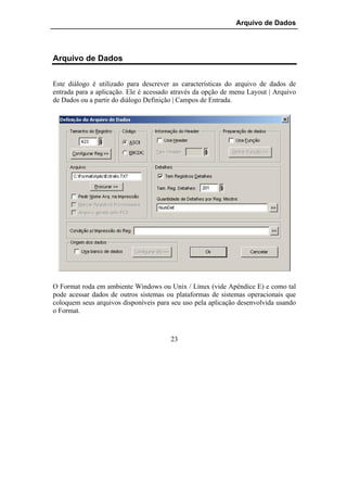 Arquivo de Dados




Arquivo de Dados


Este diálogo é utilizado para descrever as características do arquivo de dados de
entrada para a aplicação. Ele é acessado através da opção de menu Layout | Arquivo
de Dados ou a partir do diálogo Definição | Campos de Entrada.




O Format roda em ambiente Windows ou Unix / Linux (vide Apêndice E) e como tal
pode acessar dados de outros sistemas ou plataformas de sistemas operacionais que
coloquem seus arquivos disponíveis para seu uso pela aplicação desenvolvida usando
o Format.



                                       23
 