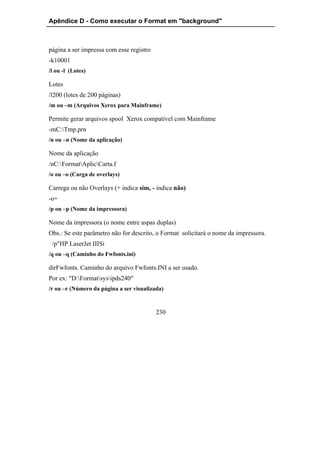 Apêndice D - Como executar o Format em "background"



página a ser impressa com esse registro
-k10001
/l ou -l (Lotes)

Lotes
/l200 (lotes de 200 páginas)
/m ou –m (Arquivos Xerox para Mainframe)

Permite gerar arquivos spool Xerox compatível com Mainframe
-mC:Tmp.prn
/n ou –n (Nome da aplicação)

Nome da aplicação
/nC:FormatAplicCarta.f
/o ou –o (Carga de overlays)

Carrega ou não Overlays (+ indica sim, - indica não)
-o+
/p ou –p (Nome da impressora)

Nome da impressora (o nome entre aspas duplas)
Obs.: Se este parâmetro não for descrito, o Format solicitará o nome da impressora.
 /p"HP LaserJet IIISi
/q ou –q (Caminho do Fwfonts.ini)

dirFwfonts. Caminho do arquivo Fwfonts.INI a ser usado.
Por ex: "D:Formatsysipds240"
/r ou –r (Número da página a ser visualizada)



                                          230
 