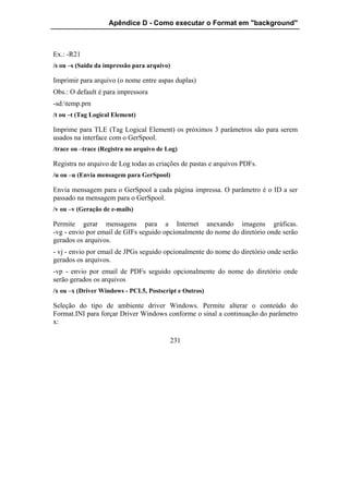 Apêndice D - Como executar o Format em "background"



Ex.: -R21
/s ou –s (Saída da impressão para arquivo)

Imprimir para arquivo (o nome entre aspas duplas)
Obs.: O default é para impressora
-sd:temp.prn
/t ou –t (Tag Logical Element)

Imprime para TLE (Tag Logical Element) os próximos 3 parâmetros são para serem
usados na interface com o GerSpool.
/trace ou –trace (Registra no arquivo de Log)

Registra no arquivo de Log todas as criações de pastas e arquivos PDFs.
/u ou –u (Envia mensagem para GerSpool)

Envia mensagem para o GerSpool a cada página impressa. O parâmetro é o ID a ser
passado na mensagem para o GerSpool.
/v ou –v (Geração de e-mails)

Permite gerar mensagens para a Internet anexando imagens gráficas.
-vg - envio por email de GIFs seguido opcionalmente do nome do diretório onde serão
gerados os arquivos.
- vj - envio por email de JPGs seguido opcionalmente do nome do diretório onde serão
gerados os arquivos.
-vp - envio por email de PDFs seguido opcionalmente do nome do diretório onde
serão gerados os arquivos
/x ou –x (Driver Windows - PCL5, Postscript e Outros)

Seleção do tipo de ambiente driver Windows. Permite alterar o conteúdo do
Format.INI para forçar Driver Windows conforme o sinal a continuação do parâmetro
x:

                                          231
 