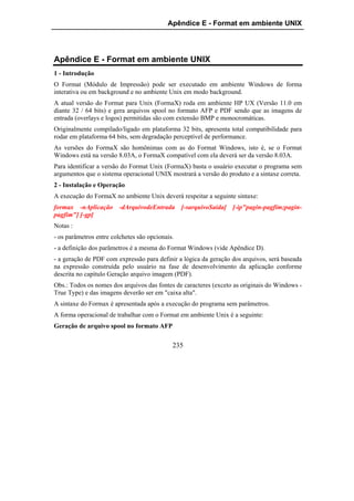 Apêndice E - Format em ambiente UNIX




Apêndice E - Format em ambiente UNIX
1 - Introdução
O Format (Módulo de Impressão) pode ser executado em ambiente Windows de forma
interativa ou em background e no ambiente Unix em modo background.
A atual versão do Format para Unix (FormaX) roda em ambiente HP UX (Versão 11.0 em
diante 32 / 64 bits) e gera arquivos spool no formato AFP e PDF sendo que as imagens de
entrada (overlays e logos) permitidas são com extensão BMP e monocromáticas.
Originalmente compilado/ligado em plataforma 32 bits, apresenta total compatibilidade para
rodar em plataforma 64 bits, sem degradação perceptível de performance.
As versões do FormaX são homônimas com as do Format Windows, isto é, se o Format
Windows está na versão 8.03A, o FormaX compatível com ela deverá ser da versão 8.03A.
Para identificar a versão do Format Unix (FormaX) basta o usuário executar o programa sem
argumentos que o sistema operacional UNIX mostrará a versão do produto e a sintaxe correta.
2 - Instalação e Operação
A execução do FormaX no ambiente Unix deverá respeitar a seguinte sintaxe:
formax -nAplicação -dArquivodeEntrada [-sarquivoSaida] [-ip"pagin-pagfim;pagin-
pagfim"] [-gp]
Notas :
- os parâmetros entre colchetes são opcionais.
- a definição dos parâmetros é a mesma do Format Windows (vide Apêndice D).
- a geração de PDF com expressão para definir a lógica da geração dos arquivos, será baseada
na expressão construída pelo usuário na fase de desenvolvimento da aplicação conforme
descrita no capítulo Geração arquivo imagem (PDF).
Obs.: Todos os nomes dos arquivos das fontes de caracteres (exceto as originais do Windows -
True Type) e das imagens deverão ser em "caixa alta".
A sintaxe do Formax é apresentada após a execução do programa sem parâmetros.
A forma operacional de trabalhar com o Format em ambiente Unix é a seguinte:
Geração de arquivo spool no formato AFP

                                             235
 