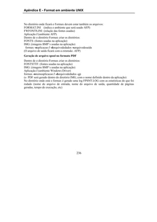 Apêndice E - Format em ambiente UNIX



No diretório onde ficará o Formax devem estar também os arquivos:
FORMAT.INI (indica o ambiente que será usado AFP)
FWFONTS.INI (relação das fontes usadas)
Aplicação.f (ambiente AFP)
Dentro de o diretório Formax criar os diretórios:
FONTS: (fontes usadas na aplicação)
IMG: (imagens BMP´s usadas na aplicação)
 formax -naplicacao.f -darquivodedados -sarquivodesaida
(O arquivo de saída ficará com a extensão .AFP)
Geração de arquivo spool no formato PDF
Dentro de o diretório Formax criar os diretórios:
FONTSTTF: (fontes usadas na aplicação)
IMG: (imagens BMP´s usadas na aplicação)
Aplicação.f (ambiente Windows Driver)
formax -nnomeaplicacao.f -darquivodedados -gp
(o PDF será gerado dentro do diretório IMG, com o nome definido dentro da aplicação)
No diretório onde está o formax é gerado uma log FPSNT.LOG com as estatísticas do que foi
rodado (nome do arquivo de entrada, nome do arquivo de saída, quantidade de páginas
geradas, tempo de execução, etc)




                                           236
 