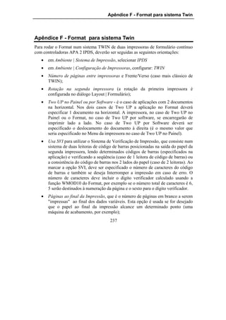 Apêndice F - Format para sistema Twin




Apêndice F - Format para sistema Twin
Para rodar o Format num sistema TWIN de duas impressoras de formulário contínuo
com controladoras APA 2 IPDS, deverão ser seguidas as seguintes orientações:
   •   em Ambiente | Sistema de Impressão, selecionar IPDS
   •   em Ambiente | Configuração de Impressoras, configurar: TWIN
   •   Número de páginas entre impressoras e Frente/Verso (caso mais clássico de
       TWIN);
   •   Rotação na segunda impressora (a rotação da primeira impressora é
       configurada no diálogo Layout | Formulário);
   •   Two UP no Painel ou por Software - é o caso de aplicações com 2 documentos
       na horizontal. Nos dois casos de Two UP a aplicação no Format deverá
       especificar 1 documento na horizontal. A impressora, no caso de Two UP no
       Painel ou o Format, no caso de Two UP por software, se encarregarão de
       imprimir lado a lado. No caso de Two UP por Software deverá ser
       especificado o deslocamento do documento à direita (é o mesmo valor que
       seria especificado no Menu da impressora no caso de Two UP no Painel).
   •   Usa SVI para utilizar o Sistema de Verificação de Impressão, que consiste num
       sistema de duas leitoras de código de barras posicionadas na saída do papel da
       segunda impressora, lendo determinados códigos de barras (especificados na
       aplicação) e verificando a seqüência (caso de 1 leitora de código de barras) ou
       a consistência do código de barras nos 2 lados do papel (caso de 2 leitoras). Ao
       marcar a opção SVI, deve ser especificado o número de caracteres do código
       de barras e também se deseja Interromper a impressão em caso de erro. O
       número de caracteres deve incluir o dígito verificador calculado usando a
       função WMOD10 do Format, por exemplo se o número total de caracteres é 6,
       5 serão destinados à numeração da página e o sexto para o dígito verificador.
   •   Páginas ao final da Impressão, que é o número de páginas em branco a serem
       "impressas" ao final dos dados variáveis. Esta opção é usada se for desejado
       que o papel ao final da impressão alcance um determinado ponto (uma
       máquina de acabamento, por exemplo);
                                         237
 