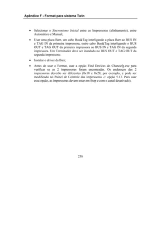 Apêndice F - Format para sistema Twin



  •   Selecionar o Sincronismo Inicial entre as Impressoras (alinhamento), entre
      Automático e Manual;
  •   Usar uma placa Barr, um cabo Bus&Tag interligando a placa Barr ao BUS IN
      e TAG IN da primeira impressora, outro cabo Bus&Tag interligando o BUS
      OUT e TAG OUT da primeira impressora ao BUS IN e TAG IN da segunda
      impressora. Um Terminador deve ser instalado no BUS OUT e TAG OUT da
      segunda impressora;
  •   Instalar o driver da Barr;
  •   Antes de usar o Format, usar a opção Find Devices do Chanocfg.exe para
      verificar se as 2 impressoras foram encontradas. Os endereços das 2
      impressoras deverão ser diferentes (0x18 e 0x28, por exemplo, e pode ser
      modificado no Painel de Controle das impressoras -> opção 5.13. Para usar
      essa opção, as impressoras devem estar em Stop e com o canal desativado).




                                     238
 