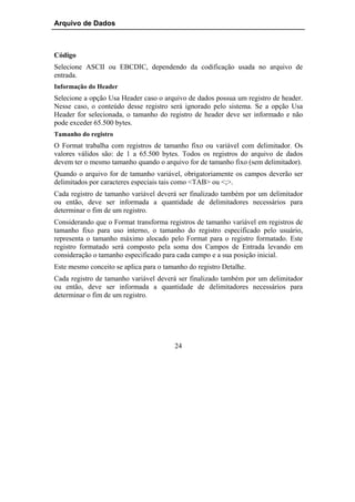 Arquivo de Dados



Código
Selecione ASCII ou EBCDIC, dependendo da codificação usada no arquivo de
entrada.
Informação do Header
Selecione a opção Usa Header caso o arquivo de dados possua um registro de header.
Nesse caso, o conteúdo desse registro será ignorado pelo sistema. Se a opção Usa
Header for selecionada, o tamanho do registro de header deve ser informado e não
pode exceder 65.500 bytes.
Tamanho do registro
O Format trabalha com registros de tamanho fixo ou variável com delimitador. Os
valores válidos são: de 1 a 65.500 bytes. Todos os registros do arquivo de dados
devem ter o mesmo tamanho quando o arquivo for de tamanho fixo (sem delimitador).
Quando o arquivo for de tamanho variável, obrigatoriamente os campos deverão ser
delimitados por caracteres especiais tais como <TAB> ou <;>.
Cada registro de tamanho variável deverá ser finalizado também por um delimitador
ou então, deve ser informada a quantidade de delimitadores necessários para
determinar o fim de um registro.
Considerando que o Format transforma registros de tamanho variável em registros de
tamanho fixo para uso interno, o tamanho do registro especificado pelo usuário,
representa o tamanho máximo alocado pelo Format para o registro formatado. Este
registro formatado será composto pela soma dos Campos de Entrada levando em
consideração o tamanho especificado para cada campo e a sua posição inicial.
Este mesmo conceito se aplica para o tamanho do registro Detalhe.
Cada registro de tamanho variável deverá ser finalizado também por um delimitador
ou então, deve ser informada a quantidade de delimitadores necessários para
determinar o fim de um registro.




                                        24
 
