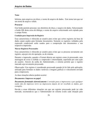 Arquivo de Dados



Nome

Informa, para arquivos em disco, o nome do arquivo de dados. Este nome tem que ser
um nome de arquivo válido.
Procurar
Este botão permite procurar, nos diretórios do disco, o arquivo de dados. Selecionando
o botão OK desta caixa de diálogo, o nome do arquivo selecionado será copiado para
o campo Nome.
Condição para Impressão do Registro
Essa característica é oferecida ao usuário para evitar que certos registros da base de
dados sejam usados para formatar documentos. Somente os registros validados pela
expressão condicional serão usados para a composição dos documentos e sua
respectiva impressão.
Marcar Registros Processados
Essa característica é oferecida ao usuário para evitar que se processe novamente um
registro, seja por erro de operação, ou de sistema.
Durante a impressão, quando o Format detecta um registro como já processado, uma
mensagem de aviso é exibida e a impressão é interrompida, esperando por uma ação
do usuário. Através da senha do Administrador, o sistema permite que o registro
marcado seja novamente processado.
Observação: Um registro é considerado processado quando já foi lido pela aplicação,
utilizado para formatar os dados variáveis e imagens gráficas e o documento enviado
para a impressora.
As duas situações abaixo podem ocorrer:
Documento é impresso no papel.
Documento formatado eletronicamente é enviado para a impressora e por qualquer
razão não foi impresso (erro na impressora depois de ter recebido os dados, por
exemplo).
Devido a essas diferentes situações em que um registro processado pode ter sido
marcado, recomenda-se que o Administrador do sistema avalie cada situação para
                                          26
 