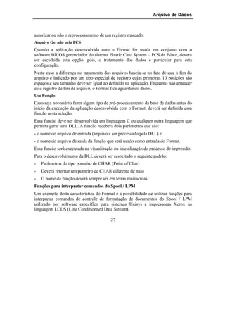 Arquivo de Dados



autorizar ou não o reprocessamento de um registro marcado.
Arquivo Gerado pelo PCS
Quando a aplicação desenvolvida com o Format for usada em conjunto com o
software BICOS gerenciador do sistema Plastic Card System – PCS da Böwe, deverá
ser escolhida esta opção, pois, o tratamento dos dados é particular para esta
configuração.
Neste caso a diferença no tratamento dos arquivos baseia-se no fato de que o fim do
arquivo é indicado por um tipo especial de registro cujas primeiras 10 posições são
espaços e seu tamanho deve ser igual ao definido na aplicação. Enquanto não aparecer
esse registro de fim de arquivo, o Format fica aguardando dados.
Usa Função
Caso seja necessário fazer algum tipo de pré-processamento da base de dados antes do
início da execução da aplicação desenvolvida com o Format, deverá ser definida essa
função nesta seleção.
Essa função deve ser desenvolvida em linguagem C ou qualquer outra linguagem que
permita gerar uma DLL. A função receberá dois parâmetros que são:
- o nome do arquivo de entrada (arquivo a ser processado pela DLL) e
- o nome do arquivo de saída da função que será usado como entrada do Format.
Essa função será executada na visualização ou inicialização do processo de impressão.
Para o desenvolvimento da DLL deverá ser respeitado o seguinte padrão:
-   Parâmetros do tipo ponteiro de CHAR (Point of Char)
-   Deverá retornar um ponteiro de CHAR diferente de nulo
-   O nome da função deverá sempre ser em letras maiúsculas
Funções para interpretar comandos do Spool / LPM
Um exemplo desta característica do Format é a possibilidade de utilizar funções para
interpretar comandos de controle de formatação de documentos do Spool / LPM
utilizado por software específico para sistemas Unisys e impressoras Xerox na
linguagem LCDS (Line Conditionned Data Stream).

                                         27
 