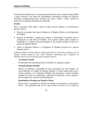 Arquivo de Dados



Estas funções permitem que o Format processe de forma nativa, arquivos desse padrão
e assim converter, com opção de reformatação, documentos contidos em arquivos
destinados originariamente para sistemas que usam o Spool / LPM e poder ser
impressos em qualquer plataforma de impressão.
Detalhes
Para a utilização desta opção, a base de dados deverá respeitar as características
descritas abaixo:
•   Deverão ser gerados dois tipos de Registros. O Registro Mestre e o(s) Registro(s)
    de Detalhes
•   Registro de Detalhes é aquele que contém as informações necessárias para a
    composição de cada linha de Detalhes. Este registro poderá conter campos na
    formatados ou a própria linha já formatada. O seu tamanho poderá ou não ser o
    mesmo do Registro Mestre
•   Todos os Registros Mestres e os Registros de Detalhes deverão ter o mesmo
    tamanho entre si
O Registro Mestre contém todas as informações básicas como nome, endereço, etc. O
Registro Mestre poderá ou não conter Detalhes, informando que o Registro de
Detalhes deverá estar localizado após o Registro Mestre.
      Tem Registro Detalhe
      Se esta opção for marcada deverão ser definidos os seguintes campos:
      Tamanho Registro Detalhe
      Deverá ser definida a quantidade de bytes (caracteres) de cada Detalhe. Ao
      serem definidos os Campos de Registro Detalhe, o Format tratará todos com o
      mesmo tamanho e se os Registros Detalhes não possuírem o mesmo tamanho
      resultará em erros na visualização e impressão da aplicação, exceto quando o
      tipo do registro for variável com delimitadores.
      Quantidade de Detalhes por Registro Mestre
      Permite definir a quantidade de Registros de Detalhes correspondentes a cada Registro
      Mestre . Esta quantidade pode ser um valor numérico constante ou um Campo de

                                            28
 