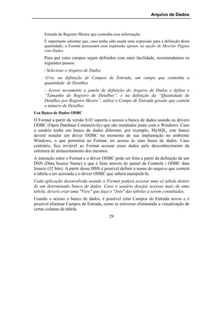 Arquivo de Dados



     Entrada do Registro Mestre que contenha essa informação.
     É importante salientar que, caso tenha sido usada uma expressão para a definição desta
     quantidade, o Format processará essa expressão apenas na opção de Mesclar Página
     com Dados.
     Para que estes campos sejam definidos com mais facilidade, recomendamos os
     seguintes passos:
     - Selecione o Arquivo de Dados
     -Crie, na definição de Campos de Entrada, um campo que contenha a
     quantidade de Detalhes
     - Acesse novamente a janela de definição do Arquivo de Dados e defina o
     “Tamanho do Registro de Detalhes”, e na definição da “Quantidade de
     Detalhes por Registro Mestre”, utilize o Campo de Entrada gerado que contém
     o número de Detalhes
Usa Banco de Dados ODBC
O Format a partir da versão 8.03 suporta o acesso a banco de dados usando os drivers
ODBC (Open Database Connectivity) que são instalados junto com o Windows. Caso
o usuário tenha um banco de dados diferente, por exemplo, MySQL, este banco
deverá instalar um driver ODBC no momento de sua implantação no ambiente
Windows, o que permitirá ao Format, ter acesso às suas bases de dados. Caso
contrário, fica inviável ao Format acessar esses dados pelo desconhecimento da
estrutura de armazenamento dos mesmos.
A interação entre o Format e o driver ODBC pode ser feita a partir da definição de um
DSN (Data Source Name) o que é feito através do painel de Controle | ODBC data
Source (32 bits). A partir desse DSN é possível definir o nome do arquivo que conterá
a tabela a ser acessada e o driver ODBC que saberá manipulá-la.
Cada aplicação desenvolvida usando o Format poderá acessar uma só tabela dentro
de um determinado banco de dados. Caso o usuário desejar acessar mais de uma
tabela, deverá criar uma "View" que faça o "Join" das tabelas a serem consultadas.
Usando o acesso a banco de dados, é possível criar Campos de Entrada novos e é
possível eliminar Campos de Entrada, como se estivesse eliminando a visualização de
certas colunas da tabela.
                                           29
 