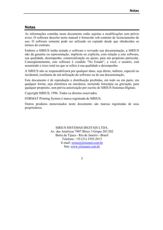 Notas




Notas
As informações contidas neste documento estão sujeitas a modificações sem prévio
aviso. O software descrito neste manual é fornecido sob contrato de licenciamento de
uso. O software somente pode ser utilizado ou copiado desde que obedecidos os
termos do contrato.
Embora a SIRIUS tenha testado o software e revisado sua documentação, a SIRIUS
não dá garantia ou representação, implícita ou explícita, com relação a este software,
sua qualidade, desempenho, comercialização ou ajuste, para um propósito particular.
Conseqüentemente, este software é vendido “No Estado”, e você, o usuário, está
assumindo o risco total no que se refere à sua qualidade e desempenho.
A SIRIUS não se responsabilizará por qualquer dano, seja direto, indireto, especial ou
incidental, resultante de má utilização do software ou de sua documentação.
Este documento é de reprodução e distribuição proibidas, em todo ou em parte, em
qualquer forma, seja eletrônica ou mecânica, incluindo fotocópia ou gravação, para
qualquer propósito, sem prévia autorização por escrito de SIRIUS Sistemas Digitais.
Copyright SIRIUS, 1996. Todos os direitos reservados.
FORMAT Printing System é marca registrada de SIRIUS.
Outros produtos mencionados neste documento são marcas registradas de seus
proprietários.




                      SIRIUS SISTEMAS DIGITAIS LTDA.
                   Av. das Américas 7907 Bloco 3 Grupo 201/202
                      Barra da Tijuca - Rio de Janeiro - Brasil
                           Telefone: +55 (21) 3392-2013
                          E-mail: sirius@siriusnet.com.br
                            Site: www.siriusnet.com.br


                                          3
 