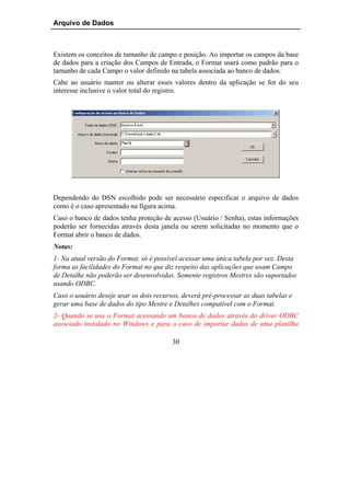 Arquivo de Dados



Existem os conceitos de tamanho de campo e posição. Ao importar os campos da base
de dados para a criação dos Campos de Entrada, o Format usará como padrão para o
tamanho de cada Campo o valor definido na tabela associada ao banco de dados.
Cabe ao usuário manter ou alterar esses valores dentro da aplicação se for do seu
interesse inclusive o valor total do registro.




Dependendo do DSN escolhido pode ser necessário especificar o arquivo de dados
como é o caso apresentado na figura acima.
Caso o banco de dados tenha proteção de acesso (Usuário / Senha), estas informações
poderão ser fornecidas através desta janela ou serem solicitadas no momento que o
Format abrir o banco de dados.
Notas:
1- Na atual versão do Format, só é possível acessar uma única tabela por vez. Desta
forma as facilidades do Format no que diz respeito das aplicações que usam Campo
de Detalhe não poderão ser desenvolvidas. Somente registros Mestres são suportados
usando ODBC.
Caso o usuário deseje usar os dois recursos, deverá pré-processar as duas tabelas e
gerar uma base de dados do tipo Mestre e Detalhes compatível com o Format.
2- Quando se usa o Format acessando um banco de dados através do driver ODBC
associado instalado no Windows e para o caso de importar dados de uma planilha

                                         30
 