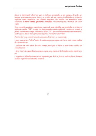 Arquivo de Dados



Excel, é importante observar que os valores associados a um campo, deverão ter
sempre a mesma categoria, isto é, se o valor de um campo for definido no primeiro
registro como numérico, nos demais registros ele deverá ser numérico, caso
contrário, o driver ODBC ignorará o conteúdo e retornará para o Format, um valor
vazio.
Com exemplo, podemos mencionar o caso de uma planilha que continha no primeiro
registro o valor "03", o qual era interpretado como cadeia de caracteres e mais a
frente este mesmo campo continha o valor "20", que era interpretado como numérico,
neste caso o driver não apresentava para o Format o valor "20".
Para evitar esse comportamento anômalo do driver, se recomenda:
- usar o caractere "plica" antes de cada campo para que o driver o trate como cadeia
de caracteres ou
- colocar um zero antes de cada campo para que o driver o trate como cadeia de
caracteres ou
- tirar o zero à esquerda dos campos, neste caso todos serão tratados como numéricos
ou
- exportar a planilha como texto separado por TAB e fazer a aplicação no Format
usando registros de tamanho variável.




                                        31
 