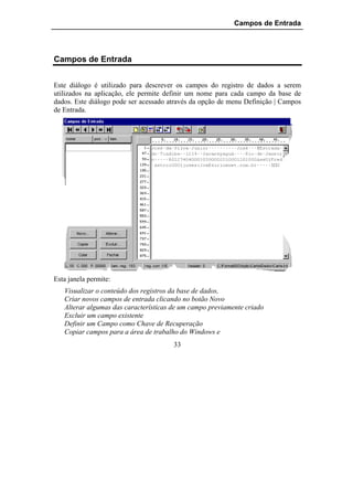 Campos de Entrada




Campos de Entrada


Este diálogo é utilizado para descrever os campos do registro de dados a serem
utilizados na aplicação, ele permite definir um nome para cada campo da base de
dados. Este diálogo pode ser acessado através da opção de menu Definição | Campos
de Entrada.




Esta janela permite:
   Visualizar o conteúdo dos registros da base de dados,
   Criar novos campos de entrada clicando no botão Novo
   Alterar algumas das características de um campo previamente criado
   Excluir um campo existente
   Definir um Campo como Chave de Recuperação
   Copiar campos para a área de trabalho do Windows e
                                       33
 