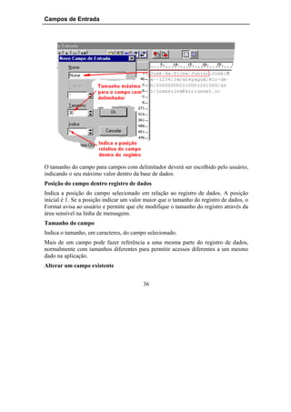 Campos de Entrada




O tamanho do campo para campos com delimitador deverá ser escolhido pelo usuário,
indicando o seu máximo valor dentro da base de dados.
Posição do campo dentro registro de dados
Indica a posição do campo selecionado em relação ao registro de dados. A posição
inicial é 1. Se a posição indicar um valor maior que o tamanho do registro de dados, o
Format avisa ao usuário e permite que ele modifique o tamanho do registro através da
área sensível na linha de mensagens.
Tamanho do campo
Indica o tamanho, em caracteres, do campo selecionado.
Mais de um campo pode fazer referência a uma mesma parte do registro de dados,
normalmente com tamanhos diferentes para permitir acessos diferentes a um mesmo
dado na aplicação.
Alterar um campo existente


                                         36
 