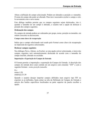Campos de Entrada



Altera a definição do campo selecionado. Podem ser alterados a posição e o tamanho.
O nome do campo não pode ser alterado. Para isto é necessário excluir o campo e criá-
lo novamente com o novo nome.
Este diálogo também permite que os campos seguintes sejam deslocados, isto é,
quando o tamanho de um campo é alterado, o usuário tem a opção de deslocar a
posição dos campos seguintes.
Ordenação dos campos
Os campos de entrada podem ser ordenados por grupo, nome, posição ou tamanho, em
ordem crescente ou decrescente.
Campo como chave de recuperação

Indica que o campo selecionado será usado pelo Format como chave de recuperação
na impressão de registros selecionados.
Deslocar campos seguintes
Nos diálogos Novo, Alterar, ou Excluir, se esta opção estiver selecionada, o início dos
campos seguintes será automaticamente deslocada de acordo com o tamanho do
campo inserido, alterado ou excluído.
Importação e Exportação de Campos de Entrada

O Format permite a importação e exportação de Campos de Entrada. A descrição dos
campos de entrada deve estar contida em um arquivo com extensão ".FIF" e com o
seguinte formato : nome;posição;tamanho
Ex.:
nome;1;20
endereço;21;30
Quando o usuário desejar importar campos definidos num arquivo tipo FIF ou
exportar os já definidos, basta entrar na tela da Definição de Campos de Entrada e
através dos botões específicos localizados na parte superior da janela escolher a
opção.



                                          37
 