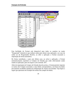 Campos de Entrada




Esta facilidade do Format está disponível para todos os usuários no modo
"foreground" (interativo) que tenham senha para alterar uma aplicação e no caso da
senha ser de Programador Restrito, ao abrir a aplicação o Format executará a
importação de forma automática.
De forma semelhante, e para este último caso, ao salvar a aplicação, o Format
automaticamente exportará os Campos de Entrada que estão efetivamente sendo
usados na aplicação, para um arquivo com extensão .IFU .
Além da importação de Campos de Entrada descrita acima, o Format permite importar
os nomes dos Campos associados a uma tabela correspondente a um banco de dados
previamente escolhidos quando da configuração do Arquivo de Entrada. Veja figura a
seguir que apresenta um exemplo dos nomes dos campos da tabela.

                                       38
 