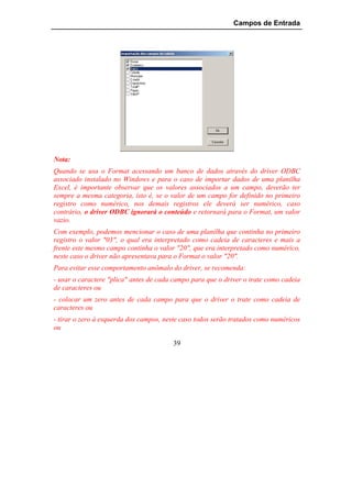 Campos de Entrada




Nota:
Quando se usa o Format acessando um banco de dados através do driver ODBC
associado instalado no Windows e para o caso de importar dados de uma planilha
Excel, é importante observar que os valores associados a um campo, deverão ter
sempre a mesma categoria, isto é, se o valor de um campo for definido no primeiro
registro como numérico, nos demais registros ele deverá ser numérico, caso
contrário, o driver ODBC ignorará o conteúdo e retornará para o Format, um valor
vazio.
Com exemplo, podemos mencionar o caso de uma planilha que continha no primeiro
registro o valor "03", o qual era interpretado como cadeia de caracteres e mais a
frente este mesmo campo continha o valor "20", que era interpretado como numérico,
neste caso o driver não apresentava para o Format o valor "20".
Para evitar esse comportamento anômalo do driver, se recomenda:
- usar o caractere "plica" antes de cada campo para que o driver o trate como cadeia
de caracteres ou
- colocar um zero antes de cada campo para que o driver o trate como cadeia de
caracteres ou
- tirar o zero à esquerda dos campos, neste caso todos serão tratados como numéricos
ou

                                        39
 