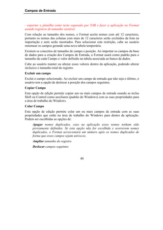 Campos de Entrada



- exportar a planilha como texto separado por TAB e fazer a aplicação no Format
usando registros de tamanho variável.
Com relação ao tamanho dos nomes, o Format aceita nomes com até 12 caracteres,
portanto os nomes das colunas com mais de 12 caracteres serão excluídos da lista na
importação e nem serão mostrados. Para solucionar esta restrição, cabe ao usuário
renomear os campos gerando uma nova tabela temporária.
Existem os conceitos de tamanho de campo e posição. Ao importar os campos da base
de dados para a criação dos Campos de Entrada, o Format usará como padrão para o
tamanho de cada Campo o valor definido na tabela associada ao banco de dados.
Cabe ao usuário manter ou alterar esses valores dentro da aplicação, podendo alterar
inclusive o tamanho total do registro.
Excluir um campo
Exclui o campo selecionado. Ao excluir um campo de entrada que não seja o último, o
usuário tem a opção de deslocar a posição dos campos seguintes.
Copiar Campo
Esta opção de edição permite copiar um ou mais campos de entrada usando as teclas
Shift ou Control como auxiliares (padrão do Windows) com as suas propriedades para
a área de trabalho do Windows.
Colar Campo
Esta opção de edição permite colar um ou mais campos de entrada com as suas
propriedades que estão na área de trabalho do Windows para dentro da aplicação.
Podem ser escolhidas as opções de:
     Apagar nomes duplicados, caso na aplicação esses nomes tenham sido
     previamente definidos. Se esta opção não for escolhida e ocorrerem nomes
     duplicados, o Format acrescentará um número após os nomes duplicados de
     forma que esses campos sejam unívocos.
     Ampliar tamanho do registro
     Deslocar campos seguintes


                                        40
 
