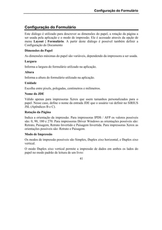Configuração do Formulário




Configuração do Formulário
Este diálogo é utilizado para descrever as dimensões do papel, a rotação da página a
ser usada pela aplicação e o modo de impressão. Ele é acessado através da opção de
menu Layout | Formulário. A partir deste diálogo é possível também definir a
Configuração do Documento
Dimensões do Papel
As dimensões máximas do papel são variáveis, dependendo da impressora a ser usada.
Largura
Informa a largura do formulário utilizado na aplicação.
Altura
Informa a altura do formulário utilizado na aplicação.
Unidade
Escolha entre pixels, polegadas, centímetros e milímetros.
Nome do JDE
Válido apenas para impressoras Xerox que usem tamanhos personalizados para o
papel. Nesse caso, define o nome da entrada JDE que o usuário vai definir no SIRIUS
JSL (Apêndices B e C).
Rotação da Página
Indica a orientação da impressão. Para impressoras IPDS / AFP os valores possíveis
são: 0, 90, 180 e 270. Para impressoras Driver Windows as orientações possíveis são:
Retrato, Paisagem, Retrato Invertido e Paisagem Invertida. Para impressoras Xerox as
orientações possíveis são: Retrato e Paisagem.
Modo de Impressão
Os modos de impressão possíveis são Simplex, Duplex eixo horizontal, e Duplex eixo
vertical.
O modo Duplex eixo vertical permite a impressão de dados em ambos os lados do
papel no modo padrão de leitura de um livro:
                                          41
 