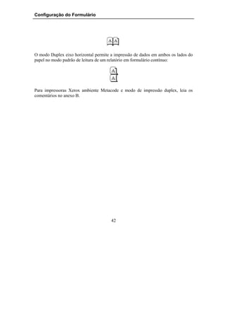 Configuração do Formulário




O modo Duplex eixo horizontal permite a impressão de dados em ambos os lados do
papel no modo padrão de leitura de um relatório em formulário contínuo:




Para impressoras Xerox ambiente Metacode e modo de impressão duplex, leia os
comentários no anexo B.




                                      42
 