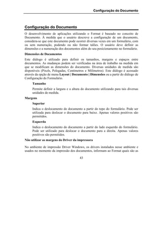 Configuração do Documento




Configuração do Documento
O desenvolvimento de aplicações utilizando o Format é baseado no conceito de
Documento. À medida que o usuário descreve a configuração de um documento,
considera-se que este documento pode ocorrer diversas vezes em um formulário, com
ou sem numeração, podendo ou não formar talões. O usuário deve definir as
dimensões e a numeração dos documentos além do seu posicionamento no formulário.
Dimensões de Documentos
Este diálogo é utilizado para definir os tamanhos, margens e espaços entre
documentos. As mudanças podem ser verificadas na área de trabalho na medida em
que se modificam as dimensões do documento. Diversas unidades de medida são
disponíveis (Pixels, Polegadas, Centímetros e Milímetros). Este diálogo é acessado
através da opção de menu Layout | Documento | Dimensões ou a partir do diálogo de
Configuração do Formulário.
     Tamanho
     Permite definir a largura e a altura do documento utilizando para tais diversas
     unidades de medida.
Margens
     Superior
     Indica o deslocamento do documento a partir do topo do formulário. Pode ser
     utilizada para deslocar o documento para baixo. Apenas valores positivos são
     permitidos.
     Esquerda
     Indica o deslocamento do documento a partir do lado esquerdo do formulário.
     Pode ser utilizado para deslocar o documento para a direita. Apenas valores
     positivos são permitidos.
Não utilizar as margens do Driver da impressora

No ambiente de impressão Driver Windows, os drivers instalados nesse ambiente e
usados no momento da impressão dos documentos, informam ao Format quais são as

                                        43
 