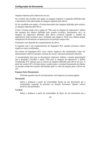 Configuração do Documento



margens impostas pela impressora em uso.
Se o usuário não escolher esta opção, as margens (superior e esquerda) definidas para
o documento serão adicionadas às margens impostas pelo driver.
Se for escolhida esta opção, o Format descontará das margens definidas pelo usuário,
as margens impostas pelo driver.
Como o Format usado com a opção de "Não usar as margens da impressora", subtrai
das margens dos objetos definidas pelo usuário (overlays, documentos, etc.), as
margens da impressora definidas pelo driver (variável segundo o modelo da
impressora), pode acontecer que o resultado seja negativo. Neste caso objetos podem
desaparecer do documento ou aparecerem em posições imprevistas.
O primeiro caso depende do comportamento do driver.
O segundo caso é um comportamento da linguagem PCL quando enviamos valores
negativos como coordenadas.
Em termos da linguagem PCL esses valores negativos são interpretados como um
deslocamento relativo à posição corrente do cursor e não posicionamento absoluto.
A recomendação para que os documentos impressos tenham a mesma apresentação
que a desejada é escolher a opção "Não usar as margens da impressora" e definir
coordenadas X/Y maiores que os valores de margens definidos pelo driver em uso. A
partir da versão 8.07 o Format alerta o usuário para o eventual truncamento de objetos
ou posição errada dos mesmos informando qual é o valor da margem para o driver em
uso.
Espaços Entre Documentos
     Utilizado quando mais de um documento será impresso na mesma página.
Horizontal
     Indica a distância a partir da extremidade direita de um documento até a
     extremidade esquerda do próximo na direção horizontal. Apenas valores
     positivos são permitidos.
Vertical
     Indica a distância a partir da extremidade de baixo de um documento até a
                                         44
 