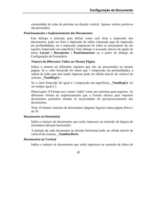 Configuração do Documento



     extremidade de cima do próximo na direção vertical. Apenas valores positivos
     são permitidos.
Posicionamento e Seqüenciamento dos Documentos
    Este diálogo é utilizado para definir como será feita a impressão dos
    documentos: pode ser feita a impressão de talões (chamada aqui de impressão
    em profundidade), ou a impressão seqüencial de todos os documentos de um
    registro (impressão em superfície). Este diálogo é acessado através da opção de
    menu Layout | Documento | Posicionamento ou a partir do diálogo de
    Configuração do Formulário.
     Número de Diferentes Talões na Mesma Página
     Indica o número de diferentes registros que vão ser processados na mesma
     página. Se o valor fornecido for maior que 1 (impressão em profundidade), a
     ordem do talão que está sendo impresso pode ser obtida através da variável do
     sistema: _NumRegGr.
     Se o valor fornecido for igual a 1 (impressão em superfície), _NumRegGr vai
     ser sempre igual a 1.
     Observação: O Format usa o termo "talão" como um sinônimo para registros. As
     diferentes formas de seqüenciamento que o Format oferece para imprimir
     documentos permitem atender às necessidades do pós-processamento dos
     documentos.
     Nota: O número máximo de documentos (páginas lógicas) numa página física é
     de 30.
Documentos na Horizontal
     Indica o número de documentos que serão impressos na extensão da largura do
     formulário (direção horizontal).
     A posição de cada documento na direção horizontal pode ser obtida através da
     variável do sistema: _NumDocHoriz.
Documentos na Vertical
     Indica o número de documentos que serão impressos na extensão da altura do

                                       45
 