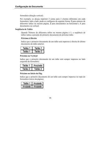 Configuração do Documento



     formulário (direção vertical).
     Por exemplo, se deseja imprimir 2 cartas para 2 clientes diferentes em cada
     formulário, lado a lado, pode-se configurar da seguinte forma: 2 para número de
     diferentes talões na mesma página, 2 para documentos na horizontal e 1 para
     documentos na vertical.
Seqüência de Talões
      Quando Número de diferentes talões na mesma página é 1, a seqüência de
      talões indica a posição do primeiro documento do próximo talão.
      Próximo à Direita
      Indica que o primeiro documento de um talão será impresso à direita do último
      documento do talão anterior.




     Próximo na Vertical
     Indica que o primeiro documento de um talão será sempre impresso no lado
     esquerdo do formulário.




     Próximo no Início da Pág.
     Indica que o primeiro documento de um talão será sempre impresso no topo do
     formulário (início da página).




                                        46
 