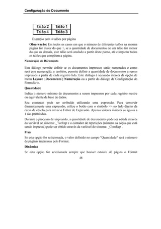 Configuração do Documento




       Exemplo com 4 talões por página
   Observação: Em todos os casos em que o número de diferentes talões na mesma
   página for maior do que 1, se a quantidade de documentos de um talão for menor
   do que os demais, este talão será anulado a partir deste ponto, até completar todos
   os talões que compõem a página.
Numeração do Documento

Este diálogo permite definir se os documentos impressos serão numerados e como
será essa numeração, e também, permite definir a quantidade de documentos a serem
impressos a partir de cada registro lido. Este diálogo é acessado através da opção de
menu Layout | Documento | Numeração ou a partir do diálogo de Configuração do
Formulário.
Quantidade
Indica o número mínimo de documentos a serem impressos por cada registro mestre
ou equivalente da base de dados.
Seu conteúdo pode ser atribuído utilizando uma expressão. Para construir
dinamicamente uma expressão, utilize o botão com o símbolo >> no lado direito da
caixa de edição para ativar o Editor de Expressão. Apenas valores maiores ou iguais a
1 são permitidos.
Durante o processo de impressão, a quantidade de documentos pode ser obtida através
da variável do sistema: _TotRep e o contador de repetições (número da cópia que está
sendo impressa) pode ser obtido através da variável do sistema: _ContRep .
Fixa
Se esta opção for selecionada, o valor definido no campo "Quantidade" será o número
de páginas impressas pelo Format.
Dinâmica
Se esta opção for selecionada sempre que houver estouro de página o Format
                                         48
 