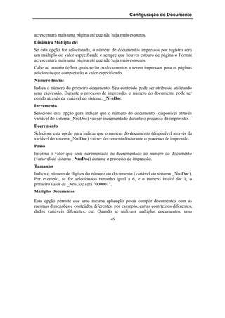 Configuração do Documento



acrescentará mais uma página até que não haja mais estouros.
Dinâmica Múltipla de:
Se esta opção for selecionada, o número de documentos impressos por registro será
um múltiplo do valor especificado e sempre que houver estouro de página o Format
acrescentará mais uma página até que não haja mais estouros.
Cabe ao usuário definir quais serão os documentos a serem impressos para as páginas
adicionais que completarão o valor especificado.
Número Inicial
Indica o número do primeiro documento. Seu conteúdo pode ser atribuído utilizando
uma expressão. Durante o processo de impressão, o número do documento pode ser
obtido através da variável do sistema: _NroDoc.
Incremento
Selecione esta opção para indicar que o número do documento (disponível através
variável do sistema _NroDoc) vai ser incrementado durante o processo de impressão.
Decremento
Selecione esta opção para indicar que o número do documento (disponível através da
variável do sistema _NroDoc) vai ser decrementado durante o processo de impressão.
Passo
Informa o valor que será incrementado ou decrementado ao número do documento
(variável do sistema _NroDoc) durante o processo de impressão.
Tamanho
Indica o número de dígitos do número do documento (variável do sistema _NroDoc).
Por exemplo, se for selecionado tamanho igual a 6, e o número inicial for 1, o
primeiro valor de _NroDoc será "000001".
Múltiplos Documentos

Esta opção permite que uma mesma aplicação possa compor documentos com as
mesmas dimensões e conteúdos diferentes, por exemplo, cartas com textos diferentes,
dados variáveis diferentes, etc. Quando se utilizam múltiplos documentos, uma
                                         49
 