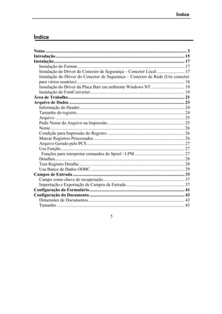 Índice




Índice

Notas .............................................................................................................................. 3
Introdução ................................................................................................................... 15
Instalação..................................................................................................................... 17
   Instalação do Format................................................................................................ 17
   Instalação do Driver do Conector de Segurança – Conector Local ......................... 17
   Instalação do Driver do Conector de Segurança – Conector de Rede (Um conector
   para vários usuários) ................................................................................................ 18
   Instalação do Driver da Placa Barr em ambiente Windows NT .............................. 19
   Instalação do FontConverter .................................................................................... 19
Área de Trabalho........................................................................................................ 21
Arquivo de Dados ....................................................................................................... 23
   Informação do Header.............................................................................................. 24
   Tamanho do registro ................................................................................................ 24
   Arquivo .................................................................................................................... 25
   Pedir Nome do Arquivo na Impressão..................................................................... 25
   Nome........................................................................................................................ 26
   Condição para Impressão do Registro ..................................................................... 26
   Marcar Registros Processados ................................................................................. 26
   Arquivo Gerado pelo PCS ....................................................................................... 27
   Usa Função............................................................................................................... 27
    Funções para interpretar comandos do Spool / LPM............................................. 27
   Detalhes.................................................................................................................... 28
   Tem Registro Detalhe .............................................................................................. 28
   Usa Banco de Dados ODBC .................................................................................... 29
Campos de Entrada .................................................................................................... 33
   Campo como chave de recuperação......................................................................... 37
   Importação e Exportação de Campos de Entrada .................................................... 37
Configuração do Formulário ..................................................................................... 41
Configuração do Documento ..................................................................................... 43
   Dimensões de Documentos...................................................................................... 43
   Tamanho .................................................................................................................. 43

                                                                 5
 