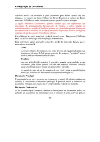 Configuração do Documento



condição precisa ser associada a cada documento para definir quando ele será
impresso. Os Campos de Saída, Códigos de Barras, Logotipos e Campos de Textos
devem ser definidos em todos os documentos nos quais eles devem aparecer.
A opção “Múltiplos Documentos” permite também que, em impressoras que
disponham de grampeamento, deslocamento de bandeja e outras funções de
acabamento como a seleção de bandejas, possam ser comandadas para tal fim quando
um determinado documento for ativado (Documento Separador), além da inserção de
capas de lote de documentos (Capa Inicial e Final).
Este diálogo é acessado através da opção de menu Layout | Documento | Múltiplos
Docs ou através do diálogo de Configuração do Formulário.
Para impressoras Xerox ambiente Metacode e modo de impressão duplex, leia os
comentários no anexo B.
      Nome
      Ao usar Múltiplos Documentos, um nome precisa ser especificado para cada
      documento. O nome default para o primeiro documento é "principal", mas o
      usuário pode escolher um nome diferente.
      Condição
      Ao usar Múltiplos Documentos, é necessário associar uma condição a cada
      documento, para definir quando cada um será impresso. Nenhuma condição
      deve ser definida quando apenas um documento é utilizado.
      As condições dos vários documentos devem cobrir todas as possibilidades,
      sendo que, somente um documento deve ser selecionado por vez.
Documento Principal
É necessário haver um, e somente um documento principal. O primeiro documento
definido é considerado o documento principal. É possível alterar a identidade do
documento principal, mas precisa haver sempre um não podendo ser excluído.
Documento Continuação
Se for utilizado algum Campo de Detalhes na formação de um documento, poderá ser
definido um documento de continuação caso o tamanho da área reservada para os

                                      50
 