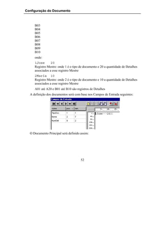 Configuração do Documento



     B03
     B04
     B05
     B06
     B07
     B08
     B09
     B10
     onde:
     1Jose       20
     Registro Mestre: onde 1 é o tipo de documento e 20 a quantidade de Detalhes
     associados a esse registro Mestre
     2María 10
     Registro Mestre: onde 2 é o tipo de documento e 10 a quantidade de Detalhes
     associados a esse registro Mestre
     A01 até A20 e B01 até B10 são registros de Detalhes
  A definição dos documentos será com base nos Campos de Entrada seguintes:




  O Documento Principal será definido assim:




                                      52
 