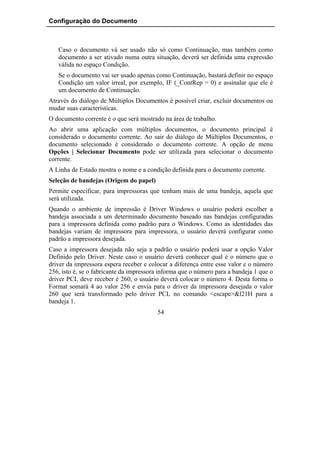 Configuração do Documento



   Caso o documento vá ser usado não só como Continuação, mas também como
   documento a ser ativado numa outra situação, deverá ser definida uma expressão
   válida no espaço Condição.
   Se o documento vai ser usado apenas como Continuação, bastará definir no espaço
   Condição um valor irreal, por exemplo, IF (_ContRep = 0) e assinalar que ele é
   um documento de Continuação.
Através do diálogo de Múltiplos Documentos é possível criar, excluir documentos ou
mudar suas características.
O documento corrente é o que será mostrado na área de trabalho.
Ao abrir uma aplicação com múltiplos documentos, o documento principal é
considerado o documento corrente. Ao sair do diálogo de Múltiplos Documentos, o
documento selecionado é considerado o documento corrente. A opção de menu
Opções | Selecionar Documento pode ser utilizada para selecionar o documento
corrente.
A Linha de Estado mostra o nome e a condição definida para o documento corrente.
Seleção de bandejas (Origem do papel)
Permite especificar, para impressoras que tenham mais de uma bandeja, aquela que
será utilizada.
Quando o ambiente de impressão é Driver Windows o usuário poderá escolher a
bandeja associada a um determinado documento baseado nas bandejas configuradas
para a impressora definida como padrão para o Windows. Como as identidades das
bandejas variam de impressora para impressora, o usuário deverá configurar como
padrão a impressora desejada.
Caso a impressora desejada não seja a padrão o usuário poderá usar a opção Valor
Definido pelo Driver. Neste caso o usuário deverá conhecer qual é o número que o
driver da impressora espera receber e colocar a diferença entre esse valor e o número
256, isto é, se o fabricante da impressora informa que o número para a bandeja 1 que o
driver PCL deve receber é 260, o usuário deverá colocar o número 4. Desta forma o
Format somará 4 ao valor 256 e envia para o driver da impressora desejada o valor
260 que será transformado pelo driver PCL no comando <escape>&l21H para a
bandeja 1.
                                         54
 