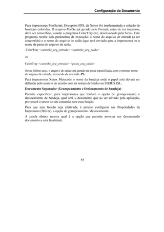 Configuração do Documento



Para impressoras PostScript, Docuprint EPS, da Xerox foi implementada a seleção de
bandejas coloridas. O arquivo PostScript gerado pelo Format, antes de ser impresso,
deve ser convertido, usando o programa ColorTray.exe, desenvolvido pela Sirius. Este
programa recebe dois parâmetros de execução: o nome do arquivo de entrada (a ser
convertido) e o nome do arquivo de saída (que será enviado para a impressora) ou o
nome da pasta do arquivo de saída.
ColorTray <caminho_arq_entrada> <caminho_arq_saida>

ou

ColorTray <caminho_arq_entrada> <pasta_arq_saida>

Nesse último caso, o arquivo de saída será gerado na pasta especificada, com o mesmo nome
do arquivo de entrada, acrescido da extensão .PS.
Para impressoras Xerox Metacode o nome da bandeja onde o papel está deverá ser
definido pelo usuário de acordo com os nomes definidos no SIRIUS.JSL.
Documento Separador (Grampeamento e Deslocamento de bandeja)
Permite especificar, para impressoras que tenham a opção de grampeamento e
deslocamento de bandeja, qual será o documento que ao ser ativado pela aplicação,
provocará o envio de um comando para essa função.
Para que esta função seja efetivada, é preciso configurar nas Propriedades da
Impressora (Driver), a opção de grampeamento / deslocamento.
A janela abaixo mostra qual é a opção que permite associar um determinado
documento a esta finalidade.




                                            55
 