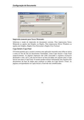 Configuração do Documento




Impressão (somente para Xerox Metacode)
Seleciona o modo de impressão do documento corrente. Para impressoras Xerox
Metacode as opções são Simplex ou Duplex. Para impressoras Driver Windows as
opções são Simplex, Duplex Eixo Horizontal e Duplex Eixo Vertical.
Capa Inicial e Capa Final
O Format permite que o usuário construa uma aplicação inserindo uma folha no início
e outra no fim do lote de documentos formatados, como Capa Inicial e Capa Final
respectivamente. As páginas impressas não estão associadas a registros exclusivos
destinados a elas, isto é, não deverá haver na base de dados um registro para a Capa
Inicial nem para a Capa Final. O usuário poderá utilizar informações dos registros dos
documentos da base de dados para construir os dados da Capa Inicial e Final. As
páginas correspondentes às Capas Inicial e Final não são contabilizadas.




                                         56
 